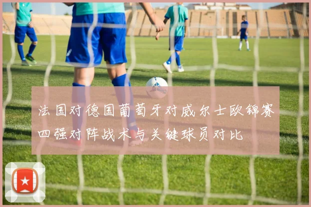 法国对德国葡萄牙对威尔士欧锦赛四强对阵战术与关键球员对比