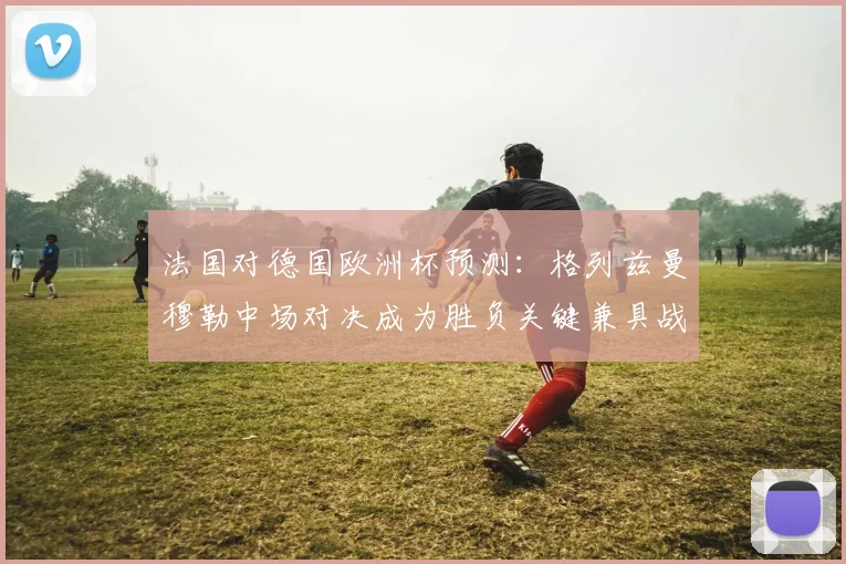 法国对德国欧洲杯预测：格列兹曼穆勒中场对决成为胜负关键兼具战术看点