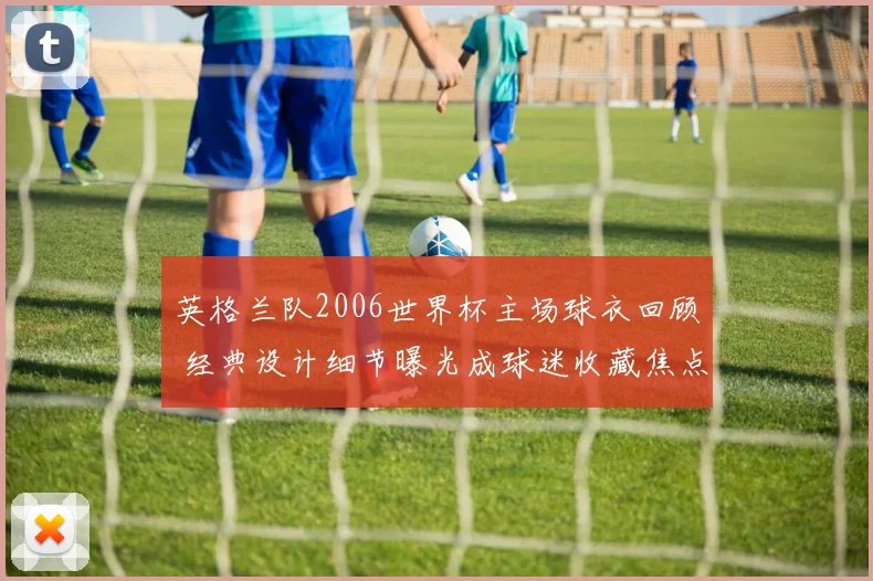 英格兰队2006世界杯主场球衣回顾 经典设计细节曝光成球迷收藏焦点