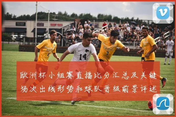欧洲杯小组赛直播比分汇总及关键场次出线形势和球队晋级前景评述