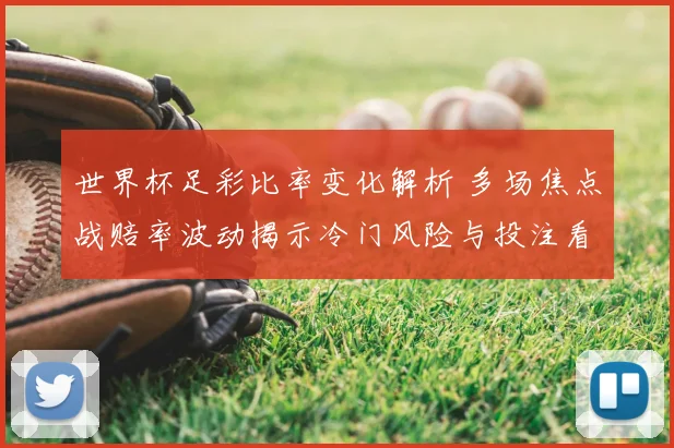 世界杯足彩比率变化解析 多场焦点战赔率波动揭示冷门风险与投注看点