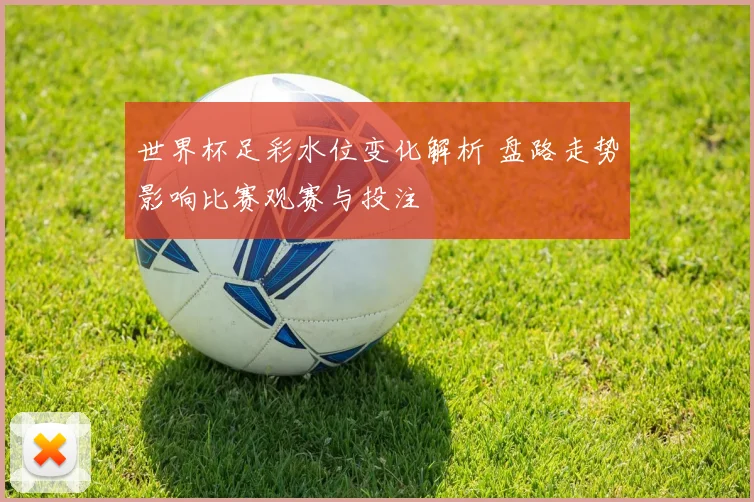 世界杯足彩水位变化解析 盘路走势影响比赛观赛与投注
