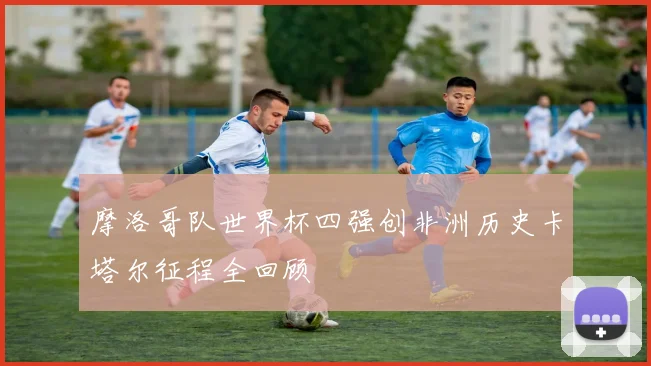 摩洛哥队世界杯四强创非洲历史卡塔尔征程全回顾